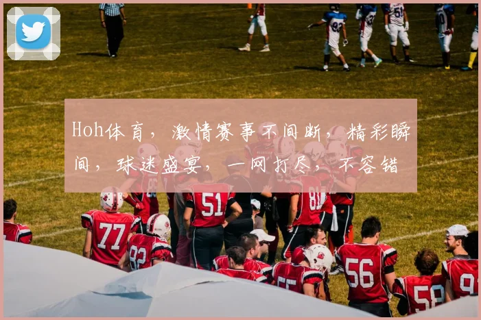 Hoh体育，激情赛事不间断，精彩瞬间，球迷盛宴，一网打尽，不容错过