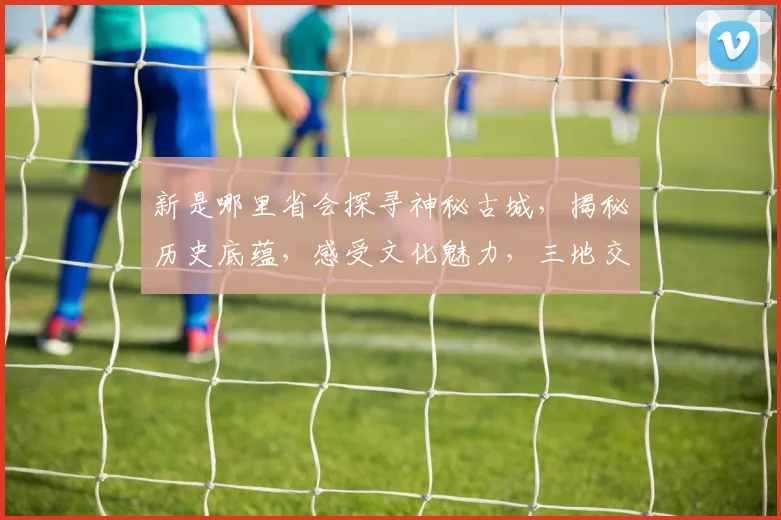 新是哪里省会探寻神秘古城，揭秘历史底蕴，感受文化魅力，三地交汇之地。