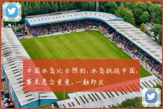 中国冰岛比分预测,冰岛挑战中国,赛果悬念重重,一触即发