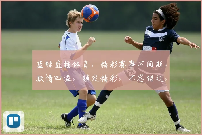 蓝鲸直播体育，精彩赛事不间断，激情四溢，锁定精彩，不容错过，三重福利等你来