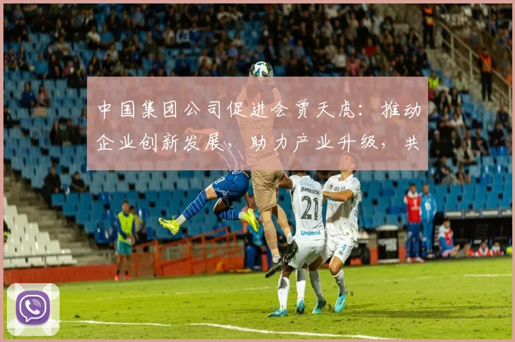 中国集团公司促进会贾天虎：推动企业创新发展，助力产业升级，共谋合作共赢之路
