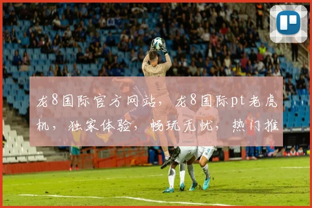 龙8国际官方网站，龙8国际pt老虎机，独家体验，畅玩无忧，热门推荐，必看攻略
