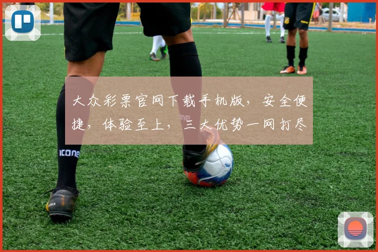 大众彩票官网下载手机版，安全便捷，体验至上，三大优势一网打尽，不容错过