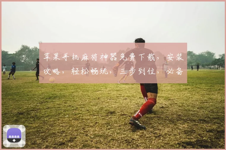 苹果手机麻将神器免费下载，安装攻略，轻松畅玩，三步到位，必备神器