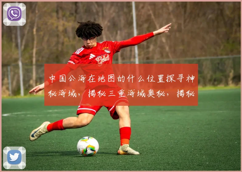 中国公海在地图的什么位置探寻神秘海域，揭秘三重海域奥秘，揭秘中国海上领土边界。