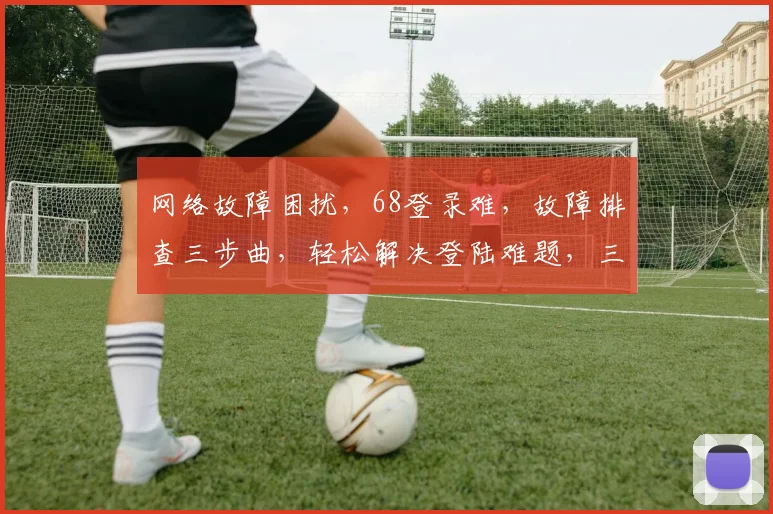 网络故障困扰，68登录难，故障排查三步曲，轻松解决登陆难题，三步登录无忧